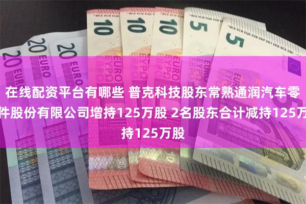在线配资平台有哪些 普克科技股东常熟通润汽车零部件股份有限公司增持125万股 2名股东合计减持125万股
