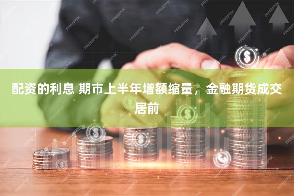配资的利息 期市上半年增额缩量，金融期货成交居前