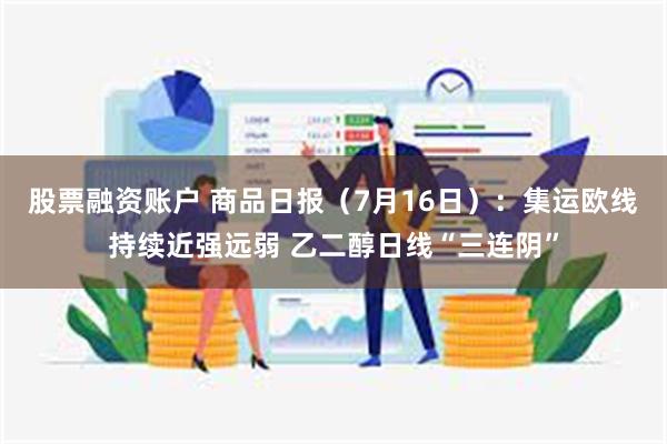 股票融资账户 商品日报（7月16日）：集运欧线持续近强远弱 乙二醇日线“三连阴”