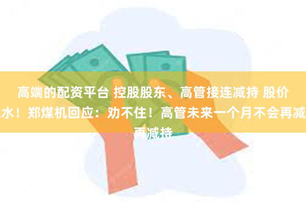 高端的配资平台 控股股东、高管接连减持 股价跳水！郑煤机回应：劝不住！高管未来一个月不会再减持