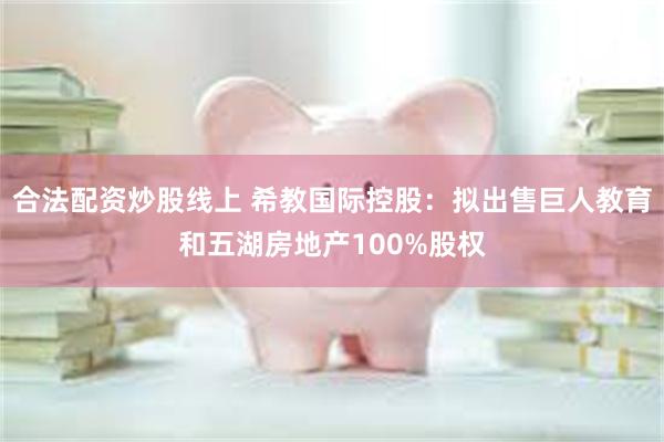 合法配资炒股线上 希教国际控股：拟出售巨人教育和五湖房地产100%股权