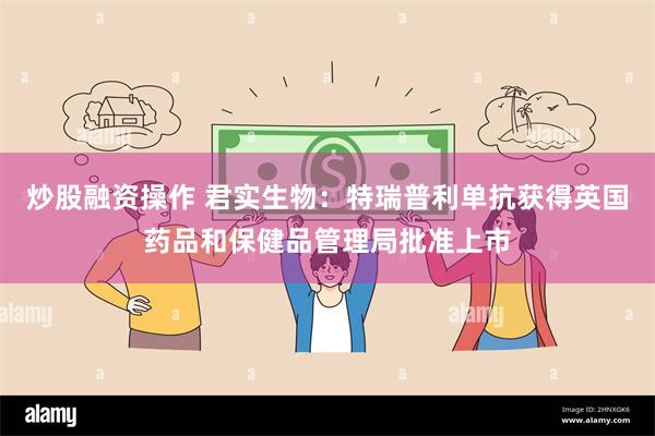 炒股融资操作 君实生物：特瑞普利单抗获得英国药品和保健品管理局批准上市