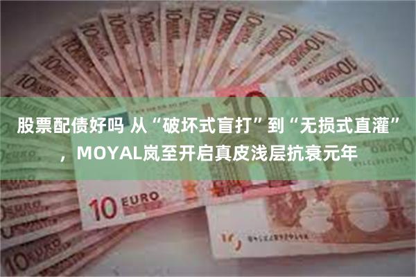 股票配债好吗 从“破坏式盲打”到“无损式直灌”，MOYAL岚至开启真皮浅层抗衰元年