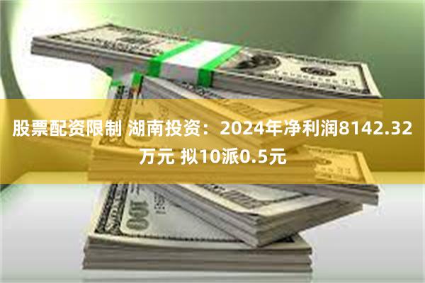 股票配资限制 湖南投资：2024年净利润8142.32万元 拟10派0.5元