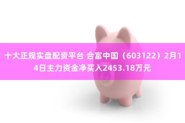 十大正规实盘配资平台 合富中国（603122）2月14日主力资金净买入2453.18万元