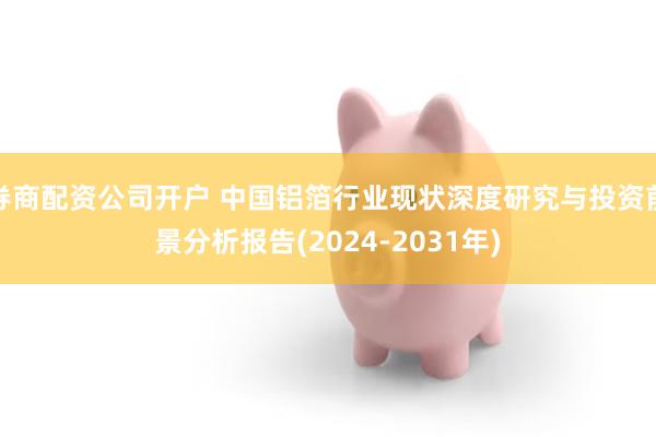 券商配资公司开户 中国铝箔行业现状深度研究与投资前景分析报告(2024-2031年)