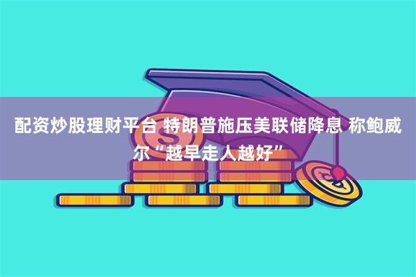 配资炒股理财平台 特朗普施压美联储降息 称鲍威尔“越早走人越好”