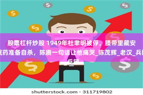 股票杠杆炒股 1949年杜聿明被俘，腰带里藏安眠药准备自杀，陈赓一句话让他痛哭_陈茂辉_老汉_兵团