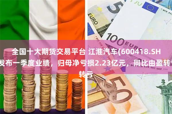 全国十大期货交易平台 江淮汽车(600418.SH)发布一季度业绩，归母净亏损2.23亿元，同比由盈转亏