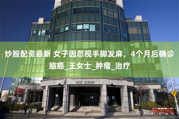 炒股配资最新 女子因忽视手脚发麻，4个月后确诊脑癌_王女士_肿瘤_治疗