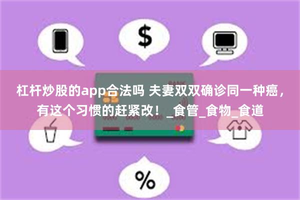 杠杆炒股的app合法吗 夫妻双双确诊同一种癌，有这个习惯的赶紧改！_食管_食物_食道