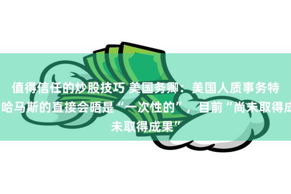 值得信任的炒股技巧 美国务卿：美国人质事务特使与哈马斯的直接会晤是“一次性的”，目前“尚未取得成果”