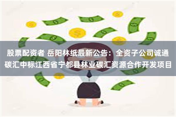 股票配资者 岳阳林纸最新公告：全资子公司诚通碳汇中标江西省宁都县林业碳汇资源合作开发项目