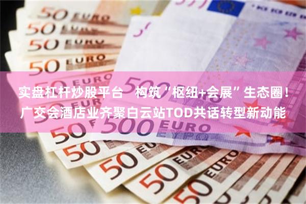 实盘杠杆炒股平台   构筑“枢纽+会展”生态圈！广交会酒店业齐聚白云站TOD共话转型新动能