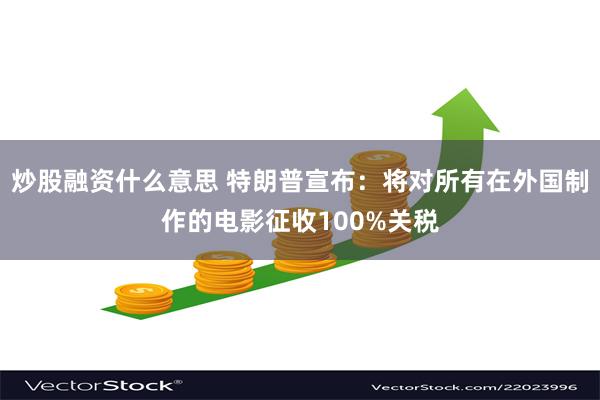 炒股融资什么意思 特朗普宣布：将对所有在外国制作的电影征收100%关税