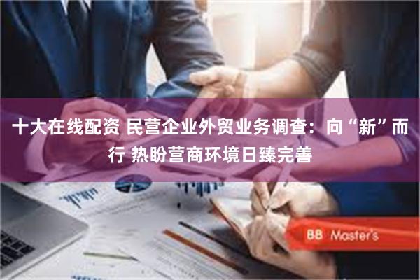 十大在线配资 民营企业外贸业务调查：向“新”而行 热盼营商环境日臻完善