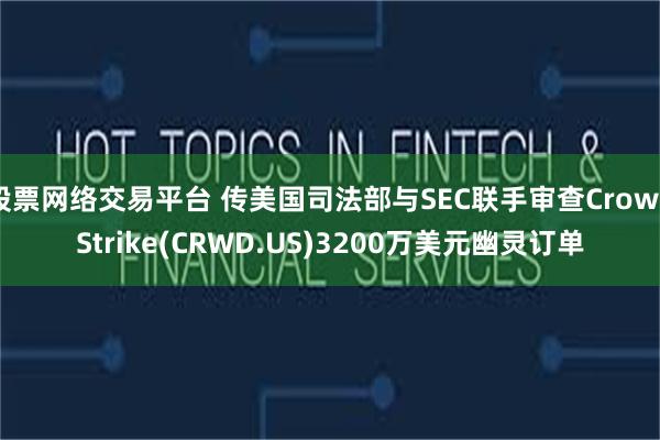 股票网络交易平台 传美国司法部与SEC联手审查CrowdStrike(CRWD.US)3200万美元幽灵订单
