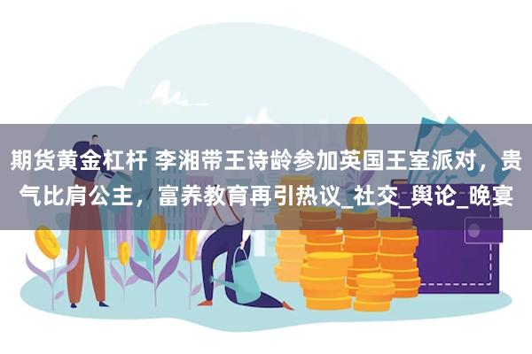 期货黄金杠杆 李湘带王诗龄参加英国王室派对，贵气比肩公主，富养教育再引热议_社交_舆论_晚宴