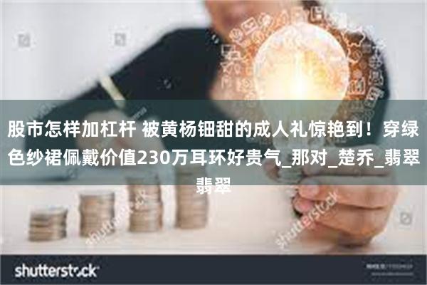 股市怎样加杠杆 被黄杨钿甜的成人礼惊艳到！穿绿色纱裙佩戴价值230万耳环好贵气_那对_楚乔_翡翠