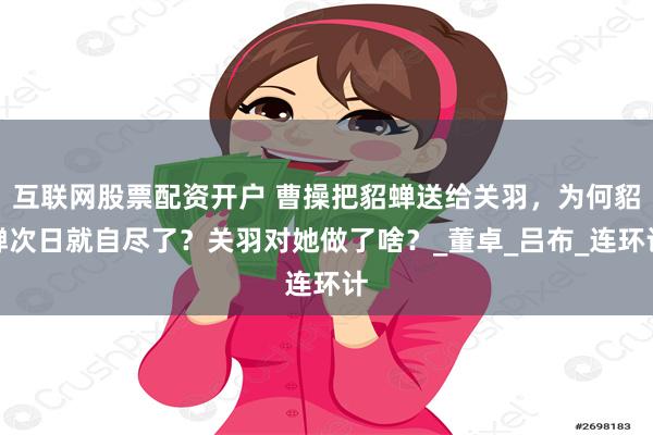 互联网股票配资开户 曹操把貂蝉送给关羽，为何貂蝉次日就自尽了？关羽对她做了啥？_董卓_吕布_连环计