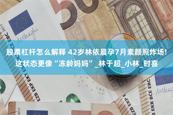 股票杠杆怎么解释 42岁林依晨孕7月素颜照炸场!这状态更像“冻龄妈妈”_林于超_小林_时喜