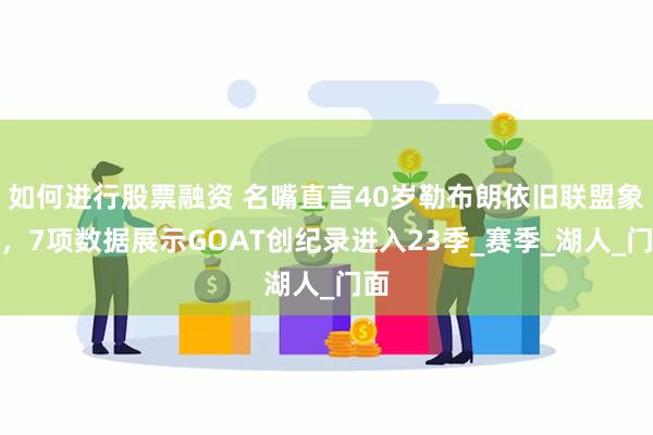 如何进行股票融资 名嘴直言40岁勒布朗依旧联盟象征，7项数据展示GOAT创纪录进入23季_赛季_湖人_门面