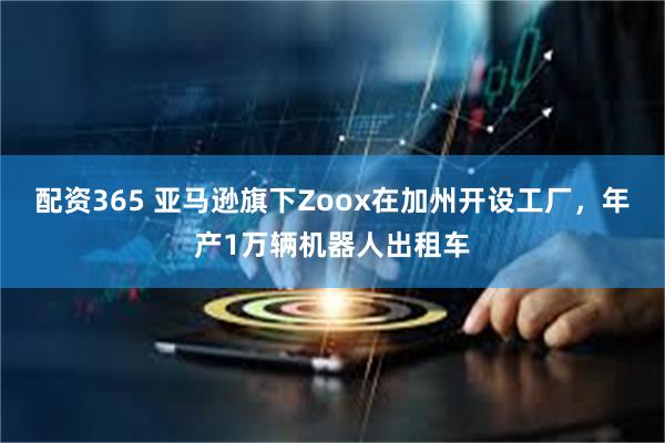 配资365 亚马逊旗下Zoox在加州开设工厂，年产1万辆机器人出租车