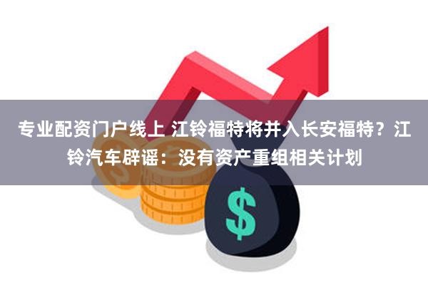 专业配资门户线上 江铃福特将并入长安福特？江铃汽车辟谣：没有资产重组相关计划